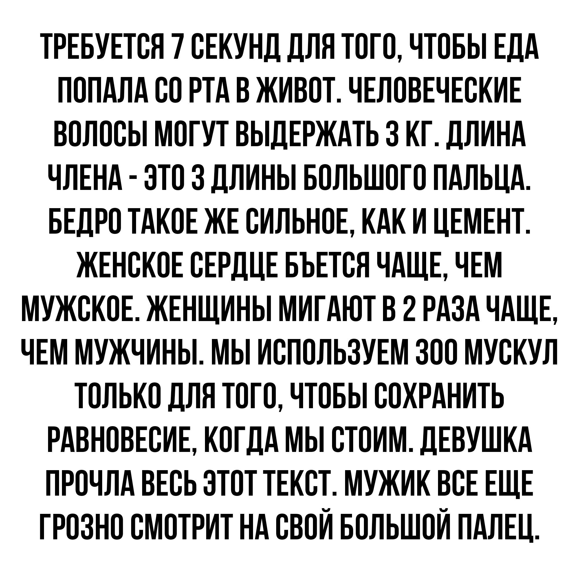 ТРЕБУЕТСЛ 7 СЕКУНД ДЛЯ ТОГО ЧТОБЫ ЕДА ЛОЛАЛА СО РТА В ЖИВОТ ЧЕЛОВЕЧЕСКИЕ ВОЛОСЫ МПГУТ ОЫДЕРЖАТЬ 3 КГ ДЛИНА ЧЛЕНА ЭТО 3 ДЛИНЫ БОЛЬШОГО ПАЛЫА БЕДРО ТАКОЕ ЖЕ СИЛЬНОЕ КАК И ЦЕМЕНТ ЖЕНСКОЕ СЕРДЦЕ БЬЕТСЛ ЧАЩЕ ЧЕМ МУЖСКОЕ ЖЕНЩИНЫ МИГАЮТ В 2 РАЗА ЧАЩЕ ЧЕМ МУЖЧИНЫ МЬ ИСЛОЛЬЗУЕМ ЗОО МУСКУЛ ТОЛЬКО ДЛЯ ТОГО ЧТОБЫ СОХРАНИТЬ РАВНОВЕСИЕ КОГДА МЫ СТОИМ ДЕВУШКА ПРОЧЛА ВЕСЬ ЭТОТ ТЕКСТ МУЖИК ВСЕ ЕЩЕ ГРОЗНО СМОТРИТ Н