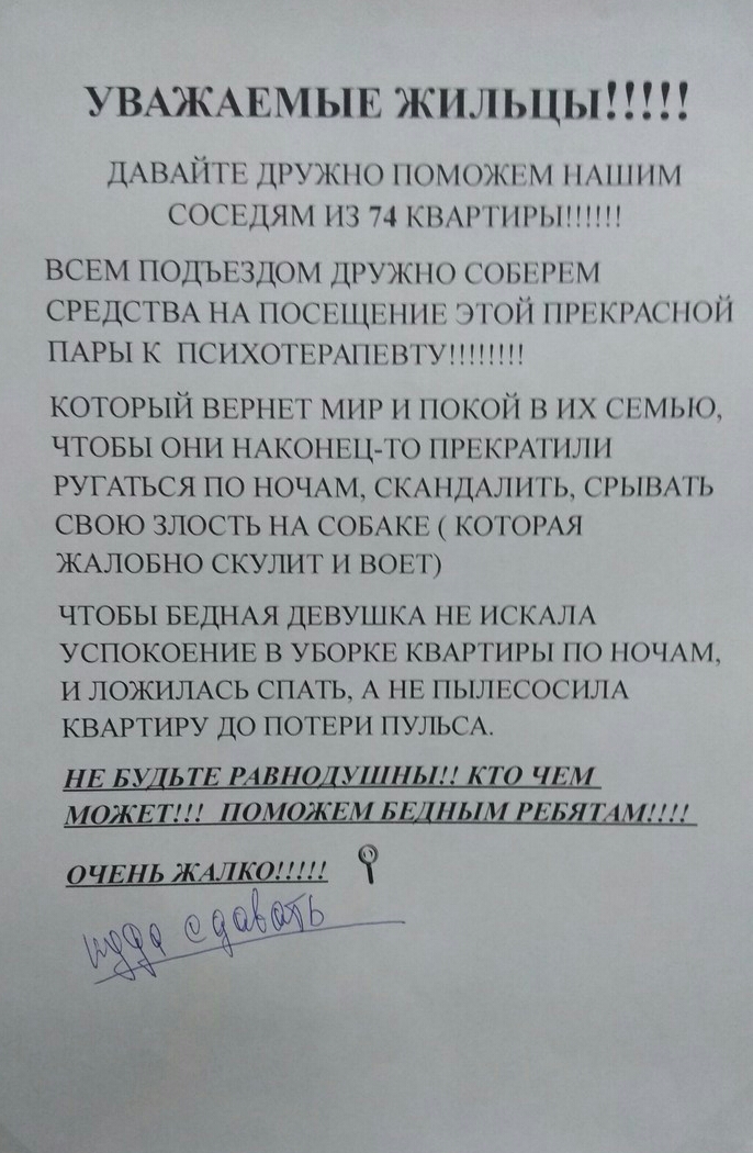 УВАЖАЕМЫЕ жильцы ДАВАЙ гг дружно поммчх им М СОСЕДЯМ ПЗ 74 КНА П ВСЕМ подыэздом ДРУЖ Сгшгм СРЕДСТВА НА 1100511112 пс чтоп идти и П ПАРЫ к ПСНХОГШАПСВ1У КОТОРЫЙ ВЕРНЕТ МНР П НОКОЙ Н НХ СЕМЬЮ ЧТОБЫ ОНИ НАКОНШ ТТО 1Р1РШ РУГАТЬСЯ ПО НОЧАМ СКА ЩАЛПГЬ РЫВАТЬ СВОЮ ЗЛОСТЬ НА СОБАКЕ КОТОРАЯ ЖАЛОБНО СКУЛИТ И ВОЕТ ЧТОБЫ БЕДНАЯ ДЕВУШКА НЕ ИСКАЛА УСПОКОЕНИЕ В УБОРКЕ КВАРТИРЫ ПО НОЧАМ И ЛОЖИЛАСЬ СПАТЬ А НЕ ПЫЛЕ