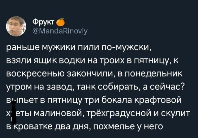 Фито _мппсшнтощу раньше мужики пили по мужски взяли ящик водки на троих в пятницу к воскресенью закончили в понедельник утром на завод танк собирать а сейчас выпьет в пятницу три бокала крафтовой Х еты малиновой трёхградусной и скупит в кроватке два дня похмелье у него