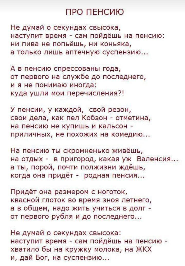 ПРО ПЕНСИЮ Не думай о секундах свысока наступит время сам пойдёшь на пенсию ни пива не попьёшь ни коньяка а только лишь аптечную суспензию А в пенсию спрессованы года от первого на службе до последнего ияне понимаю иногд куда ушли мои перечисления У пенсии у каждой свой резон свои дела как пел Кобзон отметина на пенсию не купишь и кальсон приличных