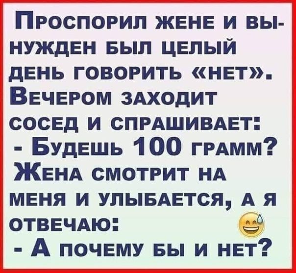 ПрРОСПОРИЛ ЖЕНЕ И ВЫ НУЖДЕН БЫЛ ЦЕЛЫЙ ДЕНЬ ГОВОРИТЬ НЕТ ВЕЧЕРОМ ЗАХОДИТ СОСЕД И СПРАШИВАЕТ Будешь 100 граАмм ЖЕНА СМОТРИТ НА МЕНЯ И УЛЫБАЕТСЯ А Я ОТВЕЧАЮ А почЕМУ БЫ И нвт