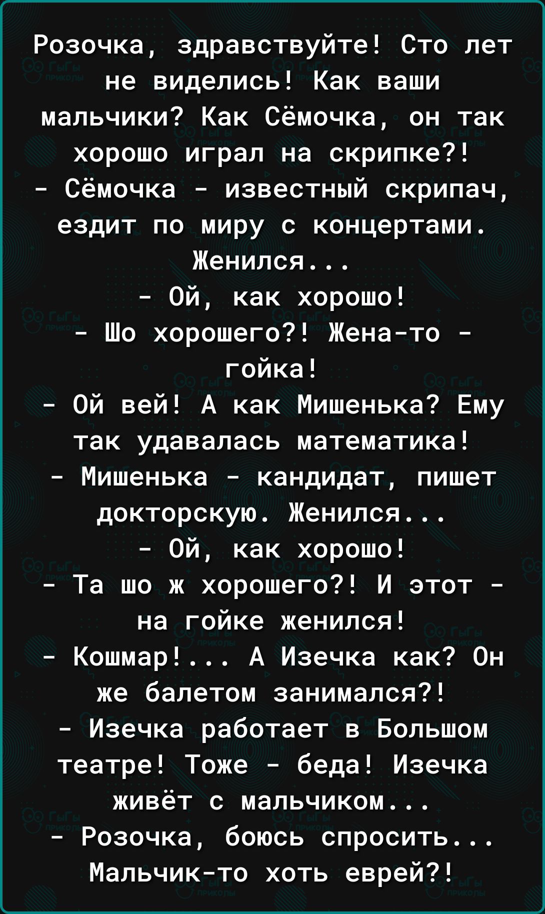 Розочка здравствуйте Сто лет не виделись Как ваши мальчики Как Сёмочка он так хорошо играл на скрипке Сёмочка известный скрипач ездит по миру с концертами Женился 0Й как хорошо Шо хорошего Жена то гойка Ой вей А как Мишенька Ему так удавалась математика Мишенька кандидат пишет докторскую Женился 0Й как хорошо Та шо ж хорошего И этот на гойке женилс