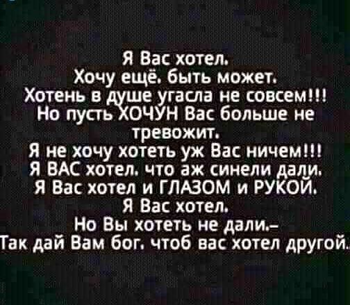 Я Вас хотел Хочу ещё быть может Хотень в дше угасла не совсем Но пусть ХОЧУН Вас больше не тревожит Я не хочу хотеть уж Вас ничем Я ВАС хотел что аж синели дали Я Вас хотел и ГЛАЗОМ и РУКОЙ Я Вас хотел Но Вы хотеть не дали Так дай Вам бог чтоб вас хотел другой