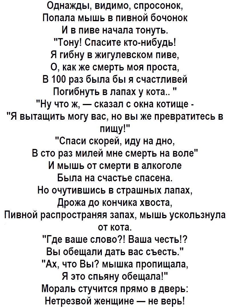 Однажды видимо спросонок Попала мышь в пивной бочонок И в пиве начала тонуть Тону Спасите кто нибудь Я гибну в жигулевском пиве как же смерть моя проста В 100 раз была бы я счастливей Погибнуть в лапах у кота Ну что ж сказал с окна котище Я вытащить могу вас но вы же превратитесь в пищу Спаси скорей иду на дно В сто раз милей мне смерть на воле И м