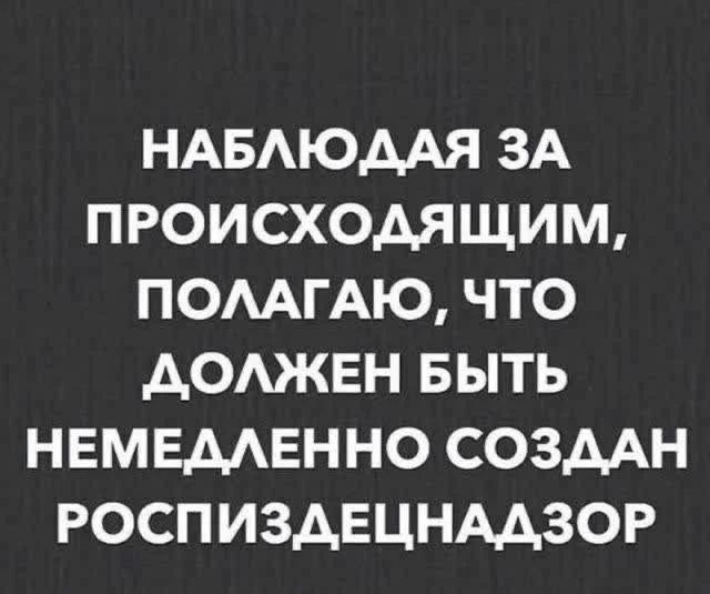 НАБЛЮДАЯ ЗА ПРОИСХОДЯЩИМ, ПОЛАГАЮ, ЧТО ДОЛЖЕН БЫТЬ НЕМЕДЛЕННО СОЗДАН РОСПИЗДЕЦНАДЗОР