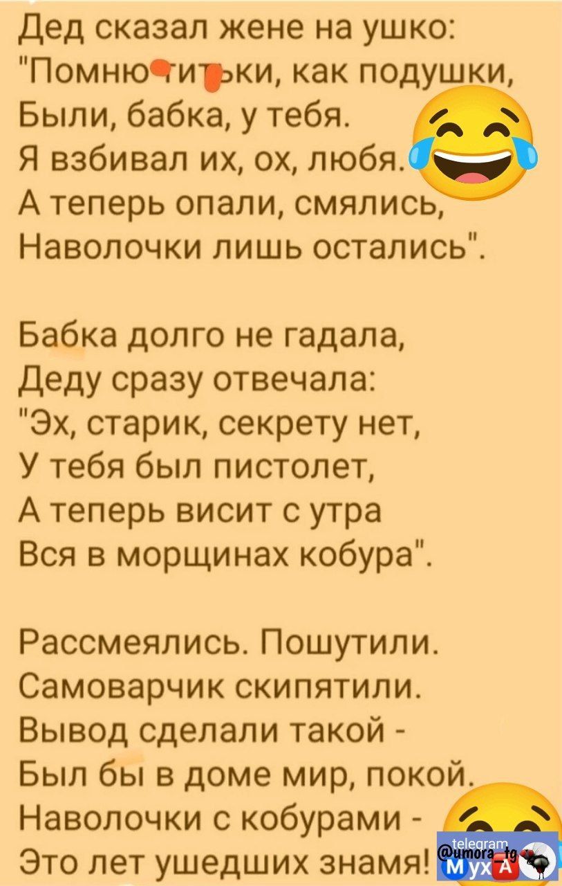 Дед сказал жене на ушко Помнючгитрки как подушки Были бабка у тебя Я взбивал их ох любя А теперь опали смялись Наволочки лишь остались Бабка долго не гадала Деду сразу отвечала Эх старик секрету нет У тебя был пистолет Атеперь висит с утра Вся в морщинах кобура Рассмеялись Пошутили Самоварчик скипятили Вывод сделали такой Был бы в доме мир покой На