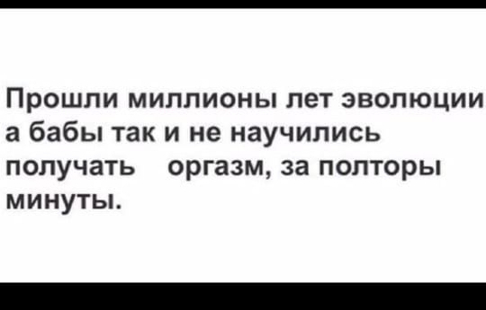 Прошли миллионы лет эволюции а бабы так и не научились получать оргазм за полторы минуты