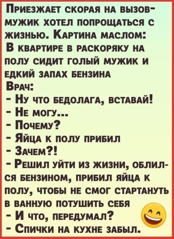 ПРИЕЗЖАЕТ СКОРАЯ НА ВЫЗОВ МУЖИК ХОТЕЛ ПОПРОЩАТЬСЯ С жизнью КАРТИНА МАСЛОМ В квАРТИРЕ В РАСКОРЯКУ НА ПОЛУ СИДИТ ГОЛЫЙ МУЖИК И ЕДКИЙ ЗАПАХ БЕНЗИНА ВРАч Ну что БЕДОЛАГА ВСТАВАЙ НЕ МОГУ Почему Яйца К ПОЛУ ПРИБИЛ ЗАЧЕМ РЕШИЛ УЙТИ ИЗ ЖИЗНИ ОБЛИЛ СЯ БЕНЗИНОМ ПРИБИЛ ЯЙЦА К ПОЛУ ЧТОБЫ НЕ СМОГ СТАРТАНУТЬ В ВАННУЮ ПОТУШИТЬ СЕБЯ И что ПЕРЕДУМАЛ е Спички нА КУХ