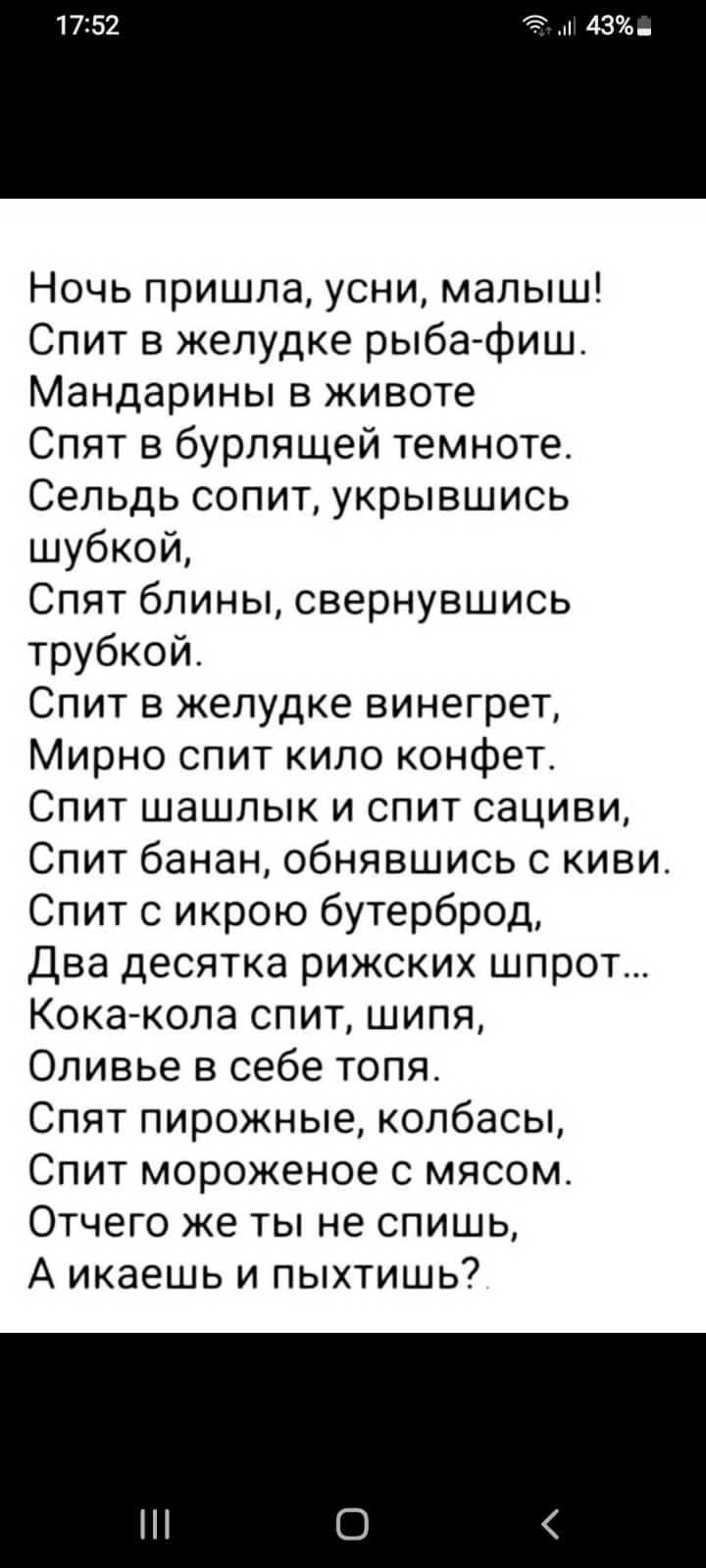 Ночь пришла усни малыш Спит в желудке рыба фиш Мандарины в животе Спят в бурлящей темноте Сельдь сопит укрывшись шубкой Спят блины свернувшись трубкой Спит в желудке винегрет Мирно спит кило конфет Спит шашлык и спит сациви Спит банан обнявшись с киви Спит с икрою бутерброд Два десятка рижских шпрот Кока кола спит шипя Оливье в себе топя Спят пирож