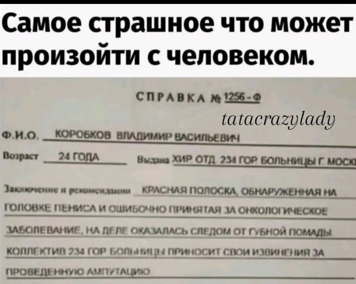 Самое страшное что может произойти с человеком.

СПРАВКА 1256-Ф

Ф.И.О. КОРОБКОВ ВЛАДИМИР ВАСИЛЬЕВИЧ
Возраст 24 Года
Вызов ХИР ОТД. 234 ГОР БОЛЬНИЦЫ Г. МОСКВЫ

Заключение о рекомендации: КРАСНАЯ ПЛОСКА, ОБНАРУЖЕННАЯ НА ГОЛОВКЕ ПЕНИСА И ОБЩИПОЛОЖЕНИЕ ЗА ЭКОЛОГИЧЕСКОЕ ЗАБОЛЕВАНИЕ, НА ДЕЛЕ ОКАЗАЛИСЬ СЛЕДОВА ГУБНОЙ ПОМОЩИ.

КОЛЛЕКТИВ 234 ГОР БОЛЬНИЦЫ ПРИНЕСЁТ СВОИ ИЗВИНИНЯ ЗА ПРОВЕДЕННУЮ АМПУТАЦИЮ.