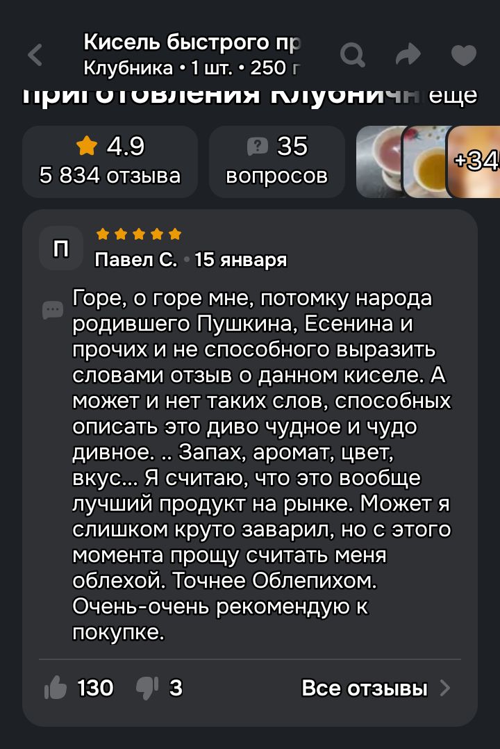 Горе, о горе мне, потому что народ родившего Пушкина, Есенина и прочих и не способного выразить словом отзыв о данном киселе. А может и нет таких слов, способных описать это диво чудное и чудо дивное... Запах, аромат, цвет, вкус... Я считаю, что это вообще лучший продукт на рынке. Очень рекомендую к покупке.