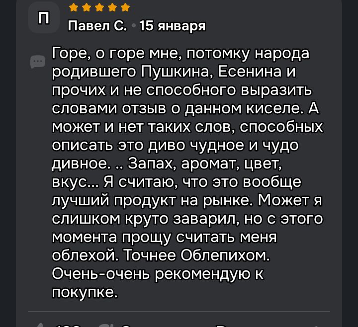 Горе, о горе мне, потомку народа родившего Пушкина, Есенина и прочих и не способного выразить словами отзыв о данном киселе. А может и нет таких слов, способных описать это диво чудное и чудо дивное... Запах, аромат, цвет, вкус... Я считаю, что это вообще лучший продукт на рынке. Может я слишком круто заварил, но с этого момента прошу считать меня облехой. Точнее Облепихом. Очень-очень рекомендую к покупке.