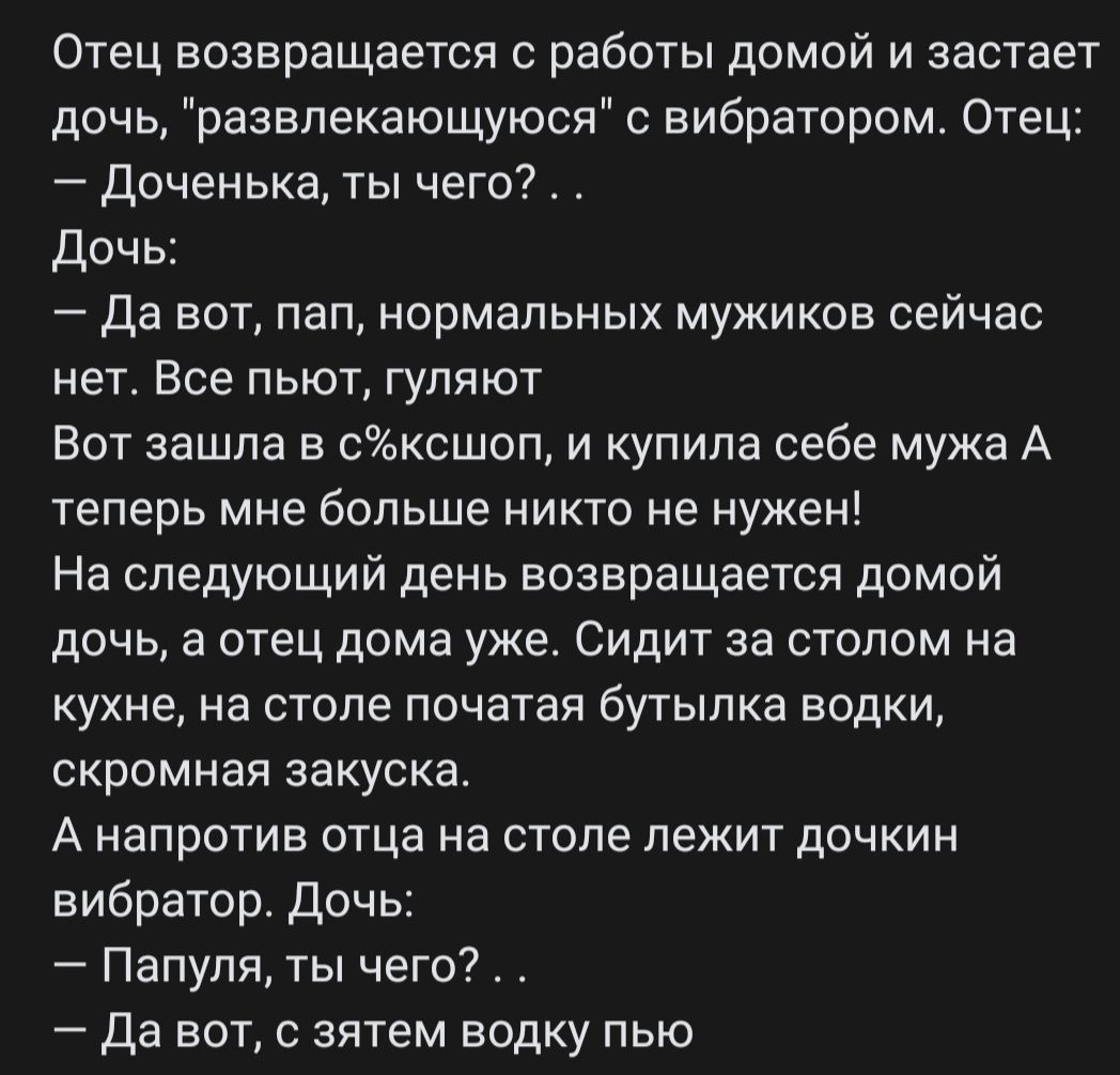 Отец возвращается с работы домой и застает дочь развлекающуюся вибратором Отец Доченька ты чего дочь Да вот пап нормальных мужиков сейчас НЕТ ВСЕ ПЬЮТ ГУЛЯЮТ Вот зашла в сысшоп и купила себе мужа А теперь мне больше никто не нужен На следующий день возвращается домой дочь а отец дома уже Сидит за столом на кухне на столе початая бутылка водки скромная закуска А НЗПРОТИЕ ОТЦЭ На столе ЛЕЖИТ дОЧКИН 