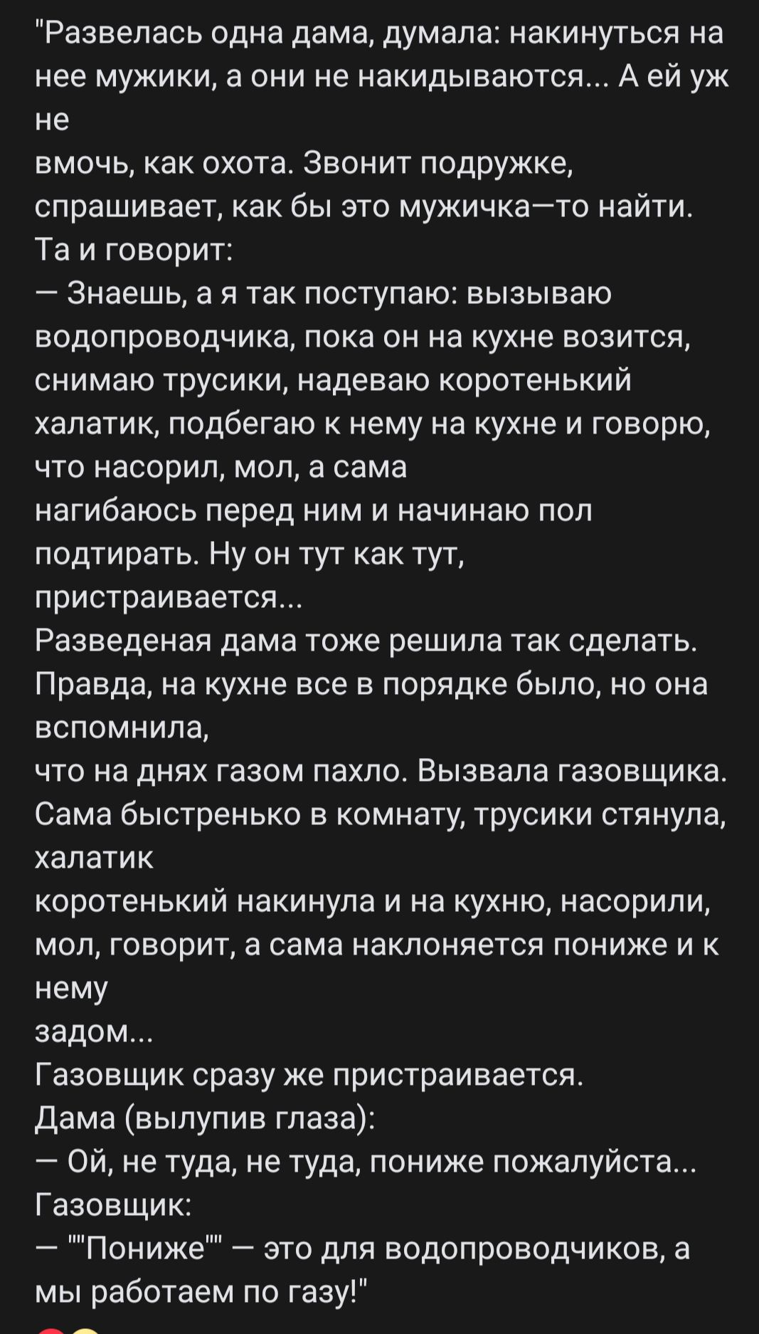 Развелась одна дама думала накинуться на нее мужики а они не накидыеаются А ей уж не вмочь как охота Звонит подружке спрашивает как бы это мужичкайто найти Та и говорит Знаешь а я так поступаю вызываю водопроводчика пока он на кухне возится снимаю трусики надеваю коротенький халатик подбегаю к нему на кухне и говорю что насорил мол а сама нагибаюсь перед ним и начинаю поп подтирать Ну он тут как т