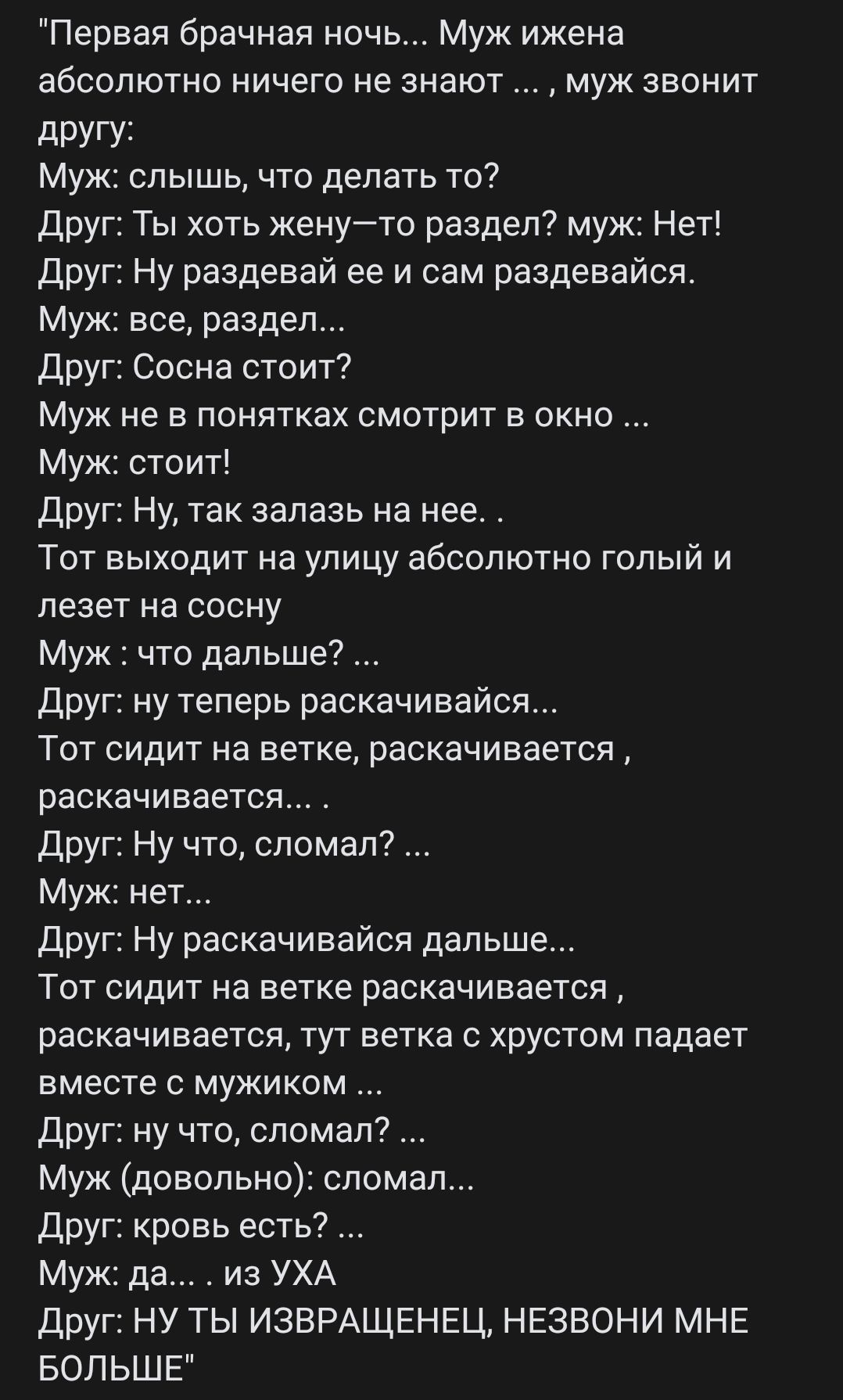 Первая брачная ночь Муж ижена абсолютно ничего не знают муж звонит другу Муж слышь что делать то Друг Ты хоть женуто раздел муж Нет Друг Ну раздевай ее и сам раздевайся Муж все раздел Друг Сосна стоит муж не в понятках смотрит в окно Муж стоит Друг Ну так залааь на нее Тот выходит на улицу абсолютно гспый и лезет на сосну Муж что дальше Друг ну теперь раскачивайся Тот сидит на ветке раскачивается 