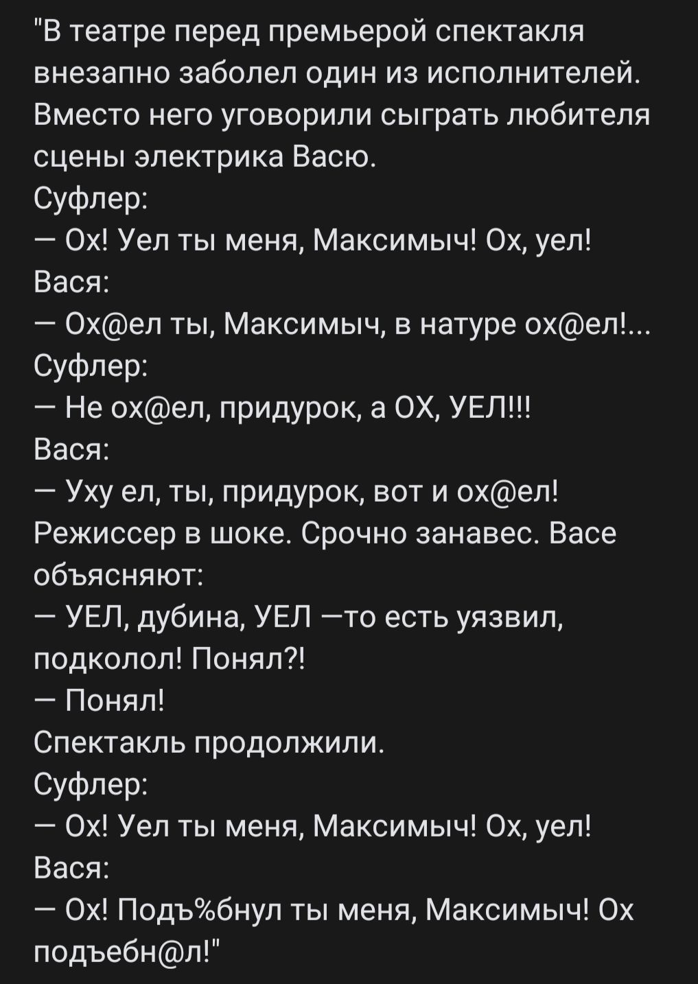 В театре перед премьерой спектакля внезапно заболел один из исполнителей ВМЕСТО него УГОЕОрИПИ СЫГрЭТЬ ПЮбИТЕЛЯ сцены электрика Васю Суфпер 0х Уеп ты меня Максимыч 0х уеп Вася Охеп ты Максимыч в натуре охеп Суфлер Не охел придурок а ОХ УЕЛ Вася Уху ел ты придурок вот и охел Режиссер в шоке Срочно занавес Васе объясняют УЕП дубина УЕП то есть уязвил подколоп Понял Понял Спектакль продолжили Суфпер 