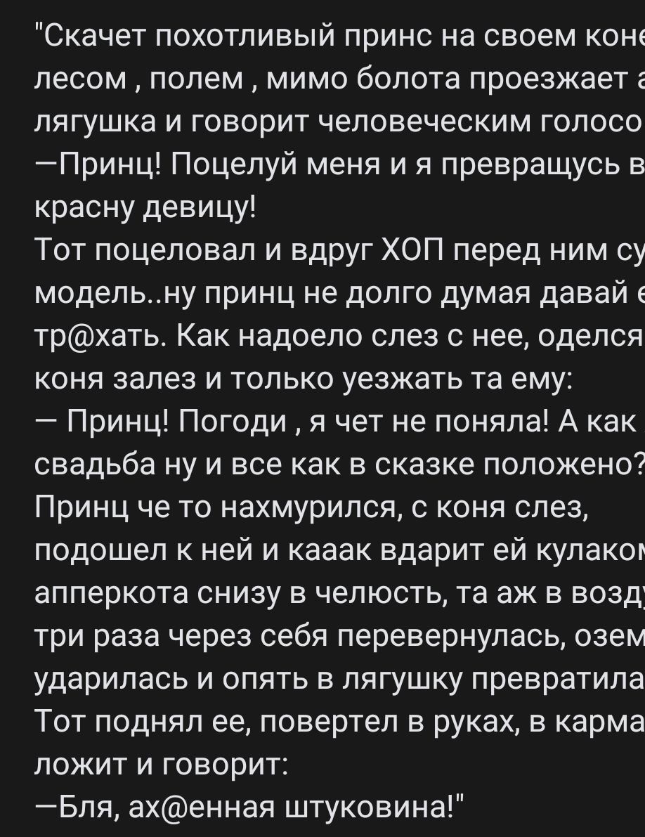 Скачет похотливый принс на своем коне лесом полем мимо болота проезжает г лягушка и говорит человеческим голосо Принц Поцелуй меня и я превращусь в красну девицу Тот поцеловал и вдруг ХОП перед ним су модельну принц не долго думая давайе трхать Как надоело слез с нее оделся коня залез и только уезжать та ему Принц Погоди я чет не поняла А как свадьба ну и все как в сказке положено Принц че то нахм
