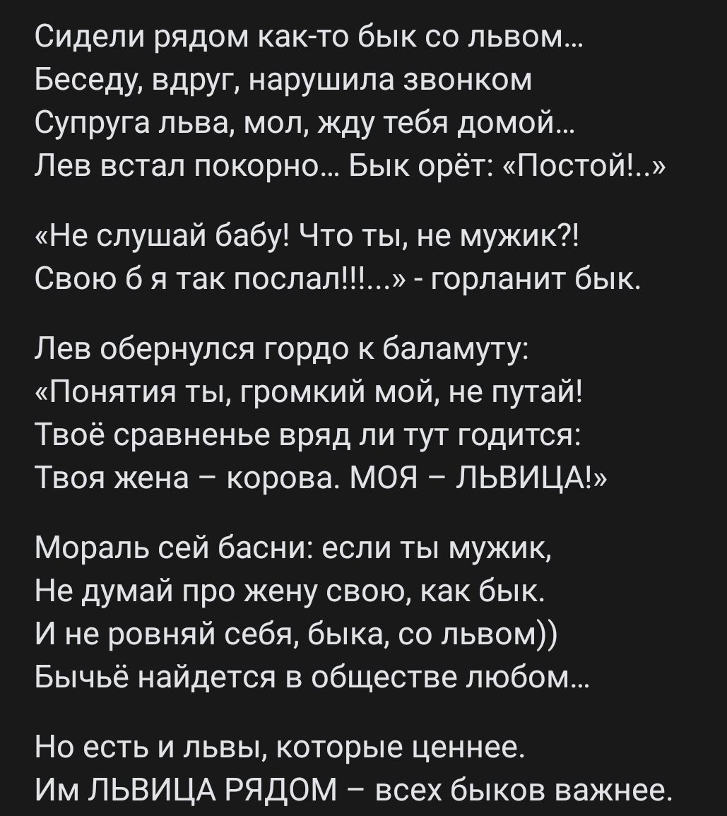 Сидели рядом как то бык со львом Беседу вдруг нарушила звонком Супруга льва моп жду тебя домой Лев встал покорно Бык орёт Постойъ Не слушай бабу Что ты не мужик Свою б я так послал горланит бык Лев обернулся гордо бапамуту Понятия ты громкий мой не путай Твоё сравненье вряд ли тут годится Твоя жена корова МОЯ ЛЬВИЦА Мораль сей басни если ты мужик Не думай про жену свою как бык И не ровняй себя бык