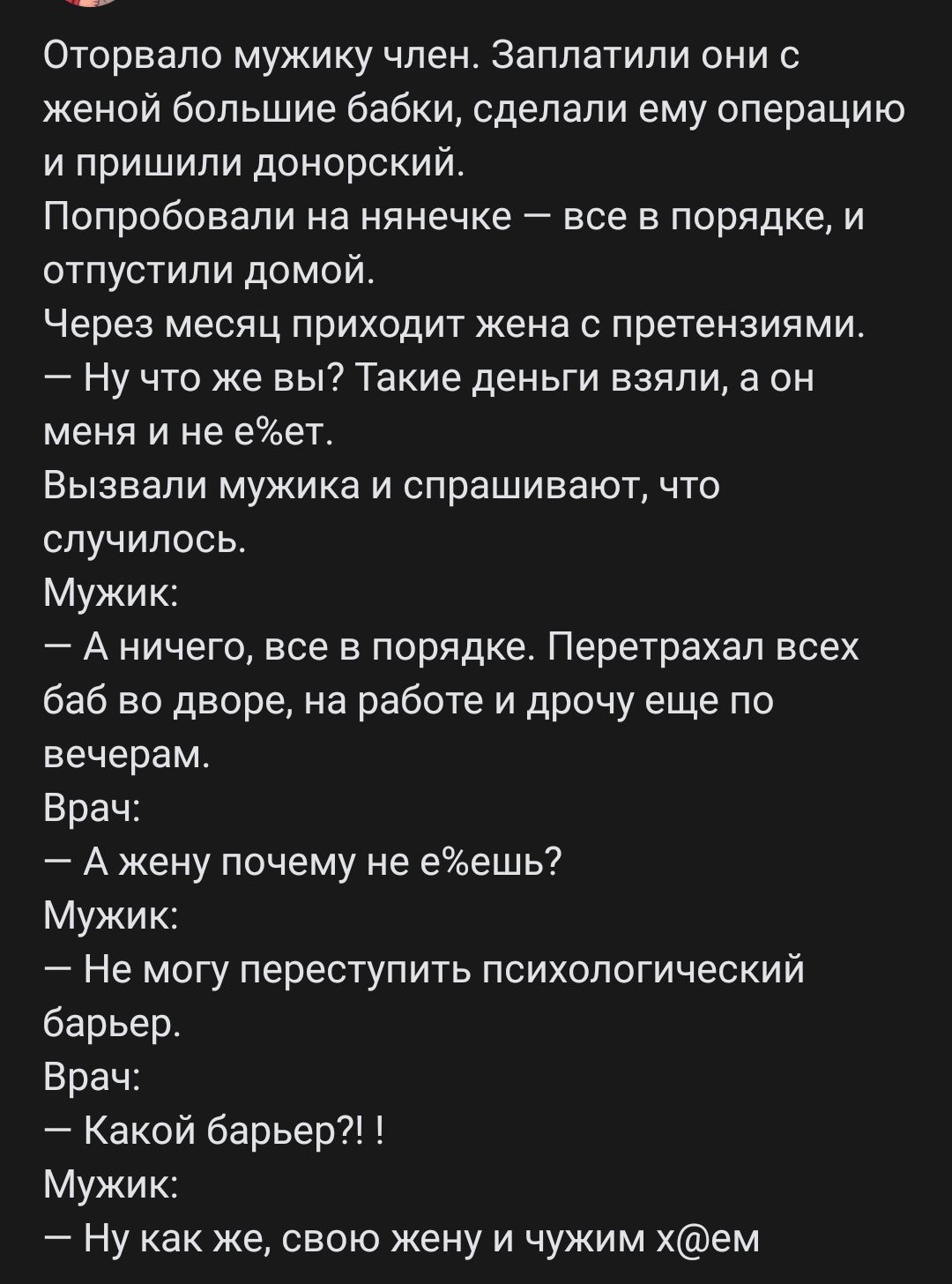 Оторвало мужику член Заплатили они с женой большие бабки сделали ему операцию и пришили донорский Попробовали на нянечке все в порядке и отпустили домой Через месяц приходит жена с претензиями Ну что же вы7 Такие деньги взяли а он меня и не еет Вызвали мукика и спрашивают что случилось Мужик А ничего все в порядке Перетрахал всех баб во дворе на работе и дрочу еще по вечерам Врач А жену почему не 