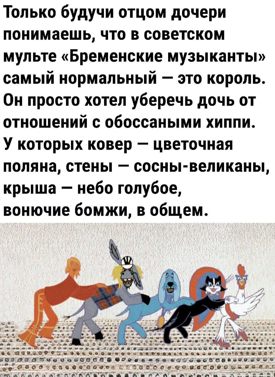 Только будучи отцом дочери понимаешь, что в советском мультфильме «Бременские музыканты» самый нормальный — это король. Он просто хотел уберечь дочь от отношений с обоссанными хиппи. У которых ковер — цветочная поляна, стены — сосны-великанЫ, крыша — небо голубое, вонючие бомжи, в общем.