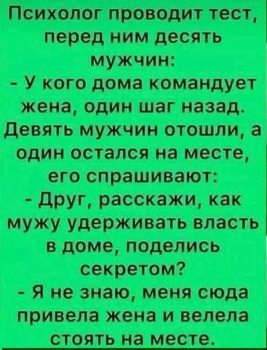 Психолог проводит тест, перед ним десять мужчин: - У кого дома командует жена, один шаг назад. Девять мужчин отошли, а один остался на месте, его спрашивают: - Друг, расскажи, как мужу удерживать власть в доме, поделись секретом? - Я не знаю, меня сюда привела жена и велела стоять на месте.