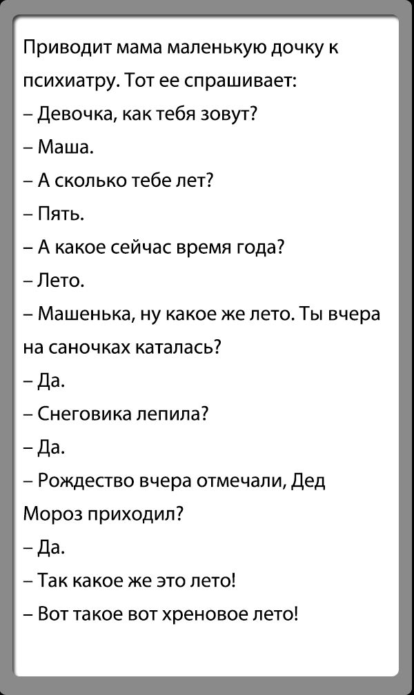 Приводит мама маленькую дочку к психиатру Тот ее спрашивает девочка как тебя зовут Маша А сколько тебе лет Пять А какое сейчас время года7 Пето Машенька ну какое же лето Ты вчера на саночках каталась Да Снеговика лепила Да Рождество вчера отмечали дед Мороз приходил да Так какое же это лето Вот такое вот хреновое лето