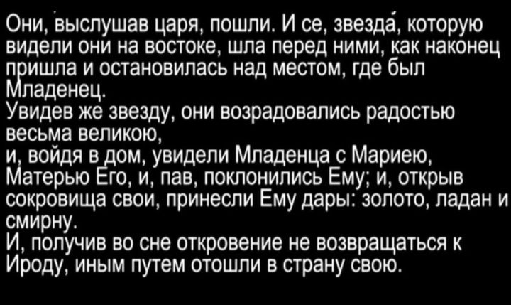 Они выслушав царя пошли И ее звезда которую видели они на востоке шла перед ними как наконец П ИШПа И ОСТВИОЕИПЗСЬ над мешом где был паденец Увидев же звезду они возрадовались радостью весьма великою и войдя в ом увидели Младенца с Мариею Матерью га и пав покпонипись Ему и открыв сокровища свои принесли Ему дары золото ладан и смирну И получив во сне ыкровение не возвращауься Ироду иным путем отош