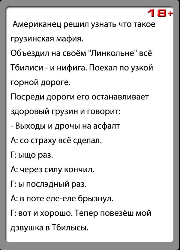 18 Американец решил узнать что такое грузинская мафия объездил на своём Линкольна всё Тбилиси и нифига Поехал по узкой горной дороге Посреди дороги его останавливает здоровый грузин и говорит Выходы и дрочы на асфапт А со страху всё сдепап Г ыщо раз А через силу кончил Г ы поспэдный раз А в поте епеепе брызнул Г вот и хорошо Тепер повезёш мой дэвушка в Тбипысы