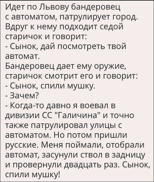 Идет по Львову бандеровец автоматом патрулирует город Вдруг к нему подходит седой старичок и говорит Сынок дай посмотреть твой автомат Бандеровец дает ему оружие старичок смотрит его и говорит Сынок спили мушку Зачем Когдато давно я воевал в дивизии СС Галичина и точно также патрулировал улицы с автоматом Но потом пришли русские Меня поймали отобрали автомат засунули ствол в задницу и провернупи д