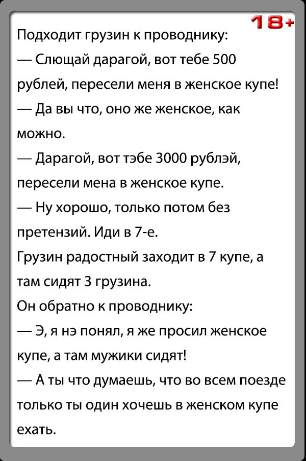 18 Подходит грузин к проводнику Слющай дарагой вот тебе 500 рублей пересели меня в женское купе Да вы что оно же женское как можно _ Дарагой вот табе 3000 рублэй пересели мена в женское купе Ну хорошо только потом без претензий Иди в 7 е Грузин радостный заходит в 7 купе а там сидят 3 грузина Он обратно к проводнику 3 я на понял я же просил женское купе а там мужики сидят А ты что думаешь что но в