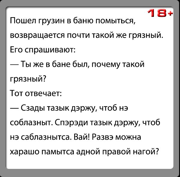 18 Пошел грузин в баню помыться возвращается почти такой же грязный Его спрашивают Ты же в бане бып почему такой грязный Тот отвечает Сзады тазык дэржу чтоб нэ собпазныт Спэрэди тазык дэржу чтоб на сабпазнытса Вай Развэ можна харашо памытса адной правой нагой