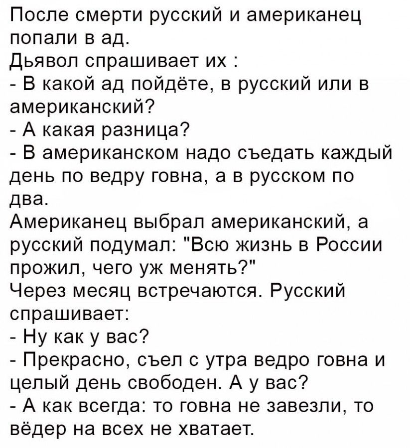 После смерти русский и американец попали в ад дьявол спрашивает их В какой ад пойдёте в русский или в американский А какая разница В американском надо съедать каждый день по ведру говна а в русском по два Американец выбрал американский а русский подумал Всю жизнь в России прожил чего уж менять Через месяц встречаются Русский спрашивает Ну как у вас Прекрасно съеп с утра ведро говна и целый день св