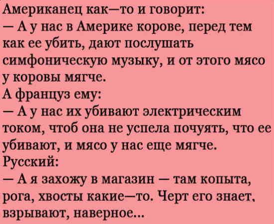 Американец кикто и говорит А у нас в Америке корове перед тем как ее убить дают пошутить симфоническую музыку и от этого мясо у коровы мягче А француз еиу А у нас их убивают электрическим током чтоб они не успела почуять что ее убивдют и мясо у нас еще мягче Русский А я захожу в магазин таи копыта рога хвосгн какието Черт его знает взрывают наверное