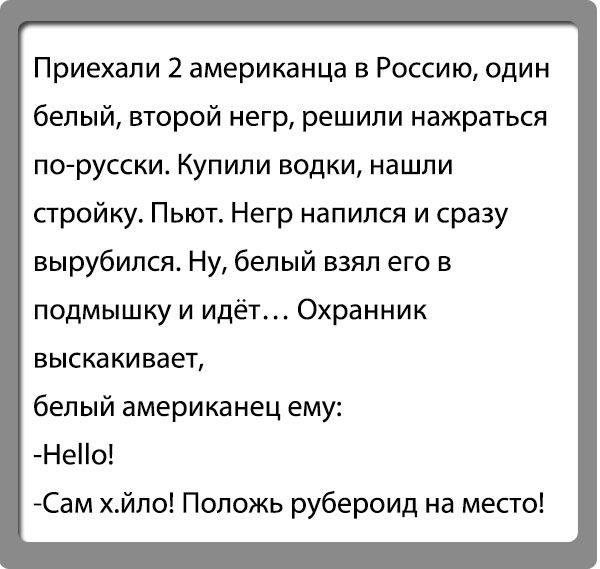 Приехали 2 американца в Россию один белый второй негр решили нажраться порусски Купили водки нашли стройку Пьют Негр напился и сразу вырубился Ну белый взял его в подмышку и идёт Охранник выскакивает белый американец ему Нео Сам хйпо Положь рубероид на место