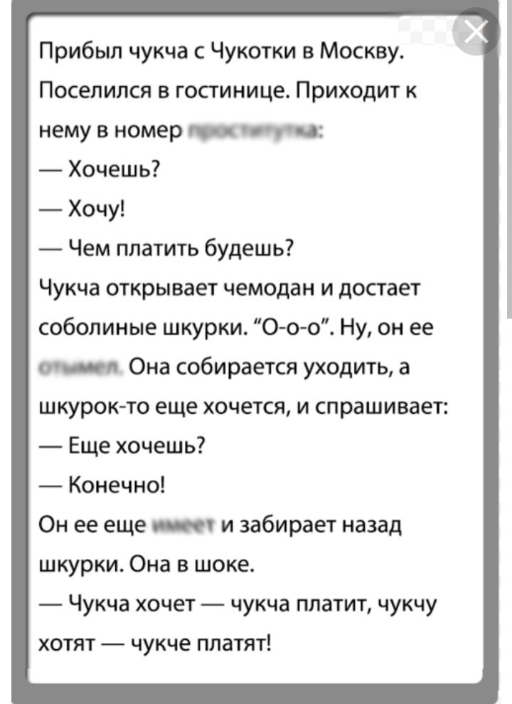 Прибыл чукча Чукотки в Москву Поселился в гостинице Приходит к нему в номер _ Хочешь Хочу Чем платить будешь Чукча открывает чемодан и достает соболиные шкурки Ооо Ну он ее Она собирается уходить а шкурокчо еще хочется и спрашивает Еще хочешь Конечно Он ее еще _ и забирает назад шкурки Она в шоке Чукча хочет чукча платит чукчу хотят чукче платят