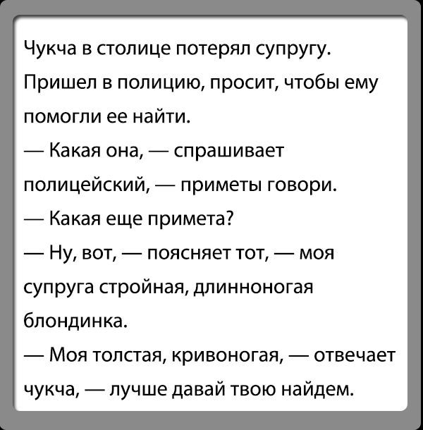 Чукча в столице потерял супругут Пришел В ПОПИЦИЮ просит ЧТОБЫ ЕМУ помогли ее найти Какая ана спрашивает полицейский приметы говори Какая еще примета Ну вот поясняет тот моя супруга стройная длинноногая блондинка Моя толстая кривоногая отвечает чукча лучше давай твою найдем