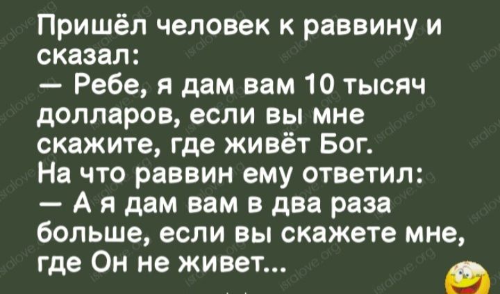 Пришёл человек к раввину и сказал Ребе я дам вам 10 тысяч долларов если вы мне скажите где живёт Бог На что раввин ему ответил А я дам вам в два раза болъше если вы скажете мне где и не живет в