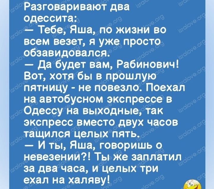 Разговаривают два одессита Тебе Яша по жизни во всем везет я уже просто обзавидовался да будет вам Рабинович Вот хотя бы в прошлую пятницу не повезло Поехал на автобусном экспрессе в Одессу на выходные так экспресс вместо двух часов тащился целых пять И ты Яша говоришь невезении Ты же заплатил за два часа и цепыхтри ехал на халяву