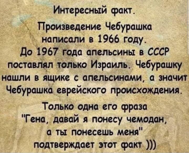 Интересный факт Н Произведение Чебурашка написали в 1966 году до 1967 года апельсины в СССР постааіцл только Израиль Чебурашку нашли в ящике с апельсинами а значит Чебурашка еврейского происхождения Только одна его фраза Гена давай я понесу чемодан а ты поиесешь меня _ подтверждает этот факт
