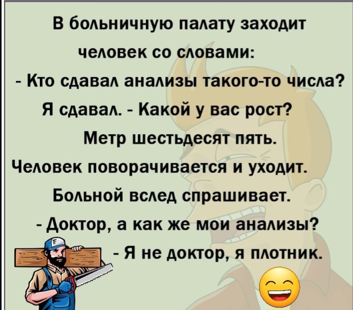 В бодьиичную палату заходит чедовек со словами Кто сдавад анализы такого то числа Я сдавал Какой у вас рост Метр шестьдесят пять Человек поворачивается и уходит БоАьной всАед спрашивает Аоктор а как же мои анализы Я не доктор я плотник в