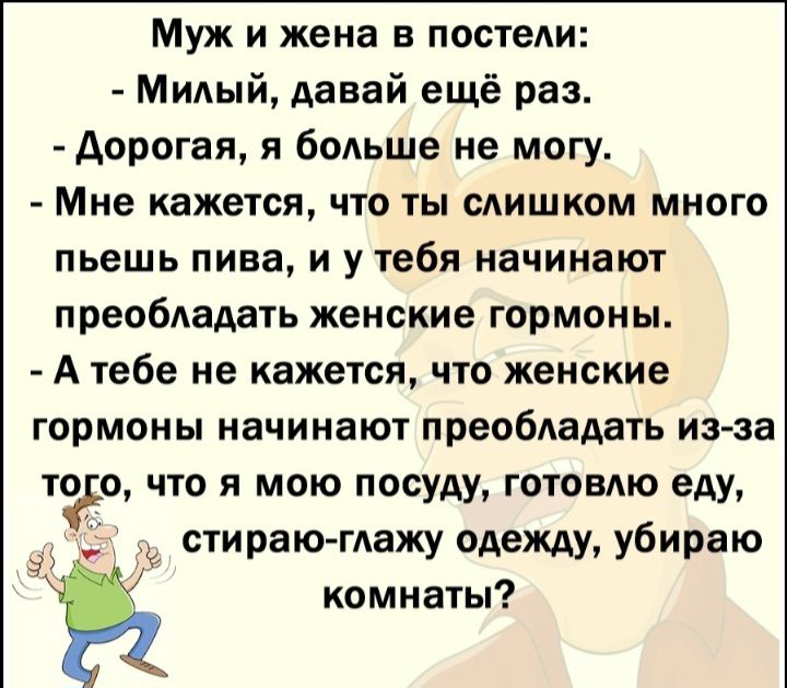 Муж и жена в постели Милый давай ещё раз Аорогая я больше не могу Мне кажется что ты слишком много пьешь пива И у тебя НЗЧИНВЮТ преобладать женские гормоны А тебе не кажется что женские Гормоны НЗЧИНЗЮУ преобАадать из за то с что я мою посуду готовлю еду а в стираю глажу одеЖАУу убираю комнаты