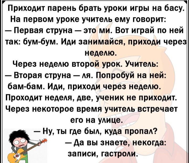 Приходит парень брать уроки игры на басу На первом уроке учитеАь ему говорит Первая струна это ми Вот играй по ней так бум бум Иди занимайся приходи через неделю Через неделю второй урок Учитель Вторая струна Ая Попробуй на ней бамбам Иди приходи через неделю Проходит недели две ученик не приходит Через некоторое время учитеАь встречает ЕГФ На улице Ну ты где был куда дропа Дв вы знаете некогда за
