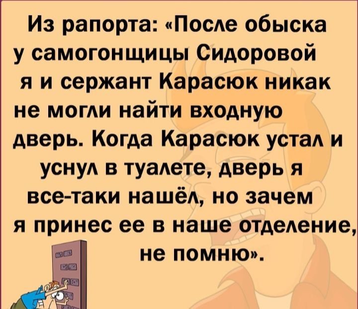 Из рапорта ПосАе обыска у самогонщицы Сидоровой я и сержант Карасюк никак не мог найти входную дверь Когда Карасюк устал и уснуд в туаАете дверь я все таки нашёл но зачем Я принес ее В наше отделение не помню