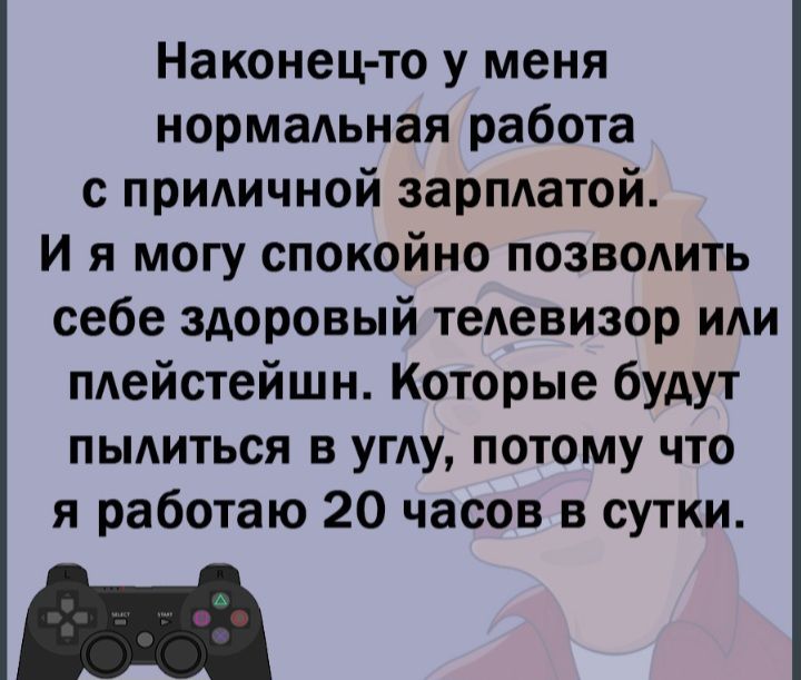 Наконецто у меня нормальная работа с приличной зарплатой И я могу спокойно позволить себе здоровый телевизор или плейстейшн Которые будут пылиться в углу потому что я работаю 20 часов в сутки