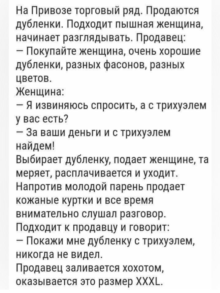 На Привозе торговый ряд Продаются дубленки Подходит пышная женщина начинает разглядывать Продавец Покупайте женщина очень хорошие дубленки разных фасонов разных цветов Женщина Я извиняюсь спросить а с трихузлем у вас есть За ваши деньги и с трихузпем найдем Выбирает дубленку подает женщине та меряет расплачивается и уходит Напротив молодой парень продает кожаные куртки и все время внимательно слуш