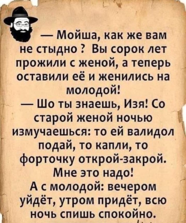 т _ іМойша как же вам не стыдно Вы сорок лет прожили с иеной а теперь оставили ее и женились на молодой Шо ты знаешь Изя Со старой женой ночью измучаешься то ей валидол подай то капли то форточку открой закрой Мне это надо А с молодой вечером уйдёт утром придёт всю ночь спишь спокойно