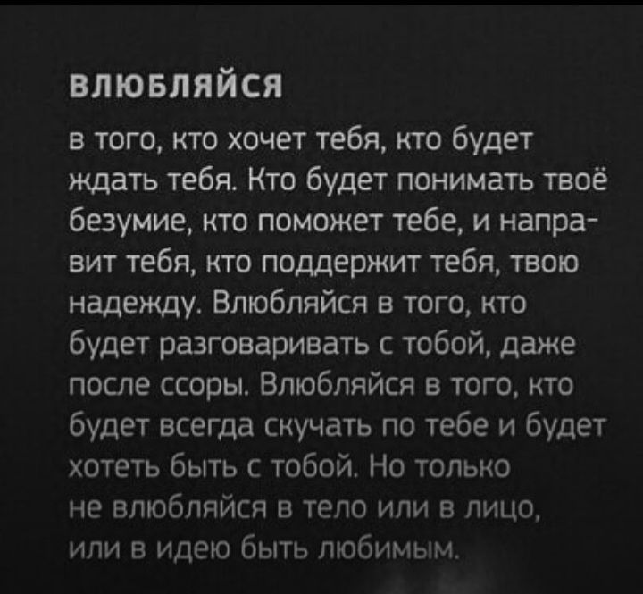 влшвляйся в того кто хочет тебя кто будет ждать тебя Кто будет понимать твоё безумие кто поможет тебе и напра вит тебя кто поддержит тебя твою надежду Влюбпяйся в того кто будет разговаривать с тобой даже после ссоры Влюбпяйся в того кто будет всегда скучать по тебе и будет хотеть быть с тобой Но только не впюбпяйсп в тело или а лицо или идею быть любимым