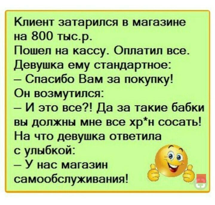 Клиент затарипся в магазине на 800 тыср Пошел на кассу Оппатил все Девушка ему стандартов Спасибо Вам за покупку Он возмутился И это вое Да за такие бабки вы должны мне все хрн сосать На что девушка ответила улыбкой У нас магазин самообслуживания