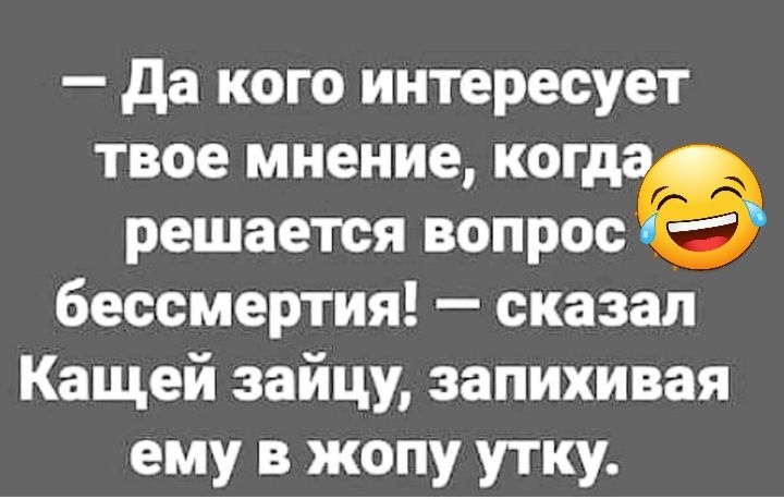 да кого интересует твое мнение ког решается вопрогё бессмертия сказал Кащей зайцу запихивая ему в жопу утку