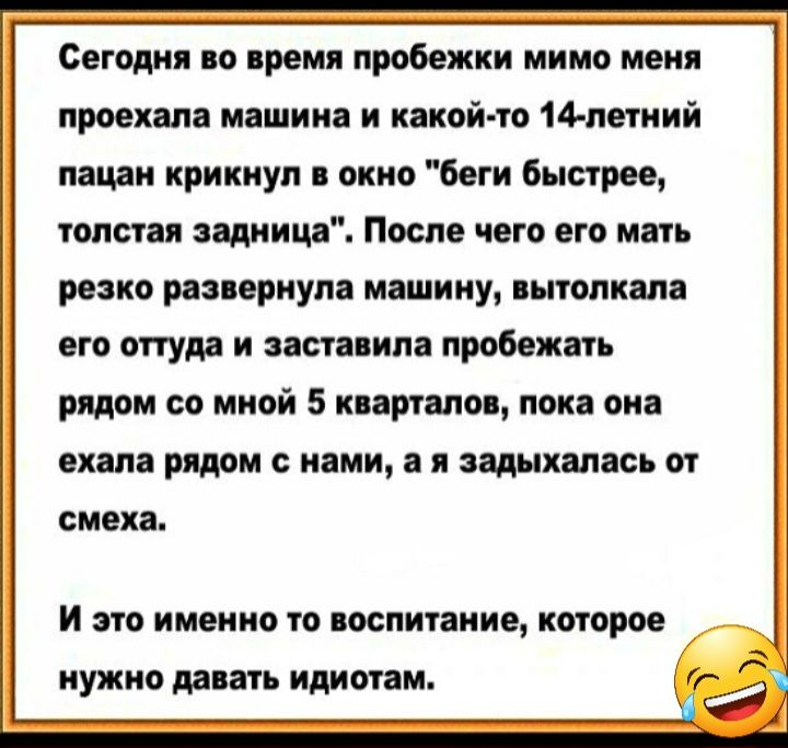 Сегодня по время пробежки мимо меня проехала машина и какой то 14 летний пацан крикнул окно боги быстрее толстая зашита После чего его маш резко рааяернула машину пполивла его оттуда и заставила пробежал рядом со мной 5 кварталом пока она ехала рядом с нами а н задыхалась от смеха И это именно то поспитание которое нужно лапать идиш ам